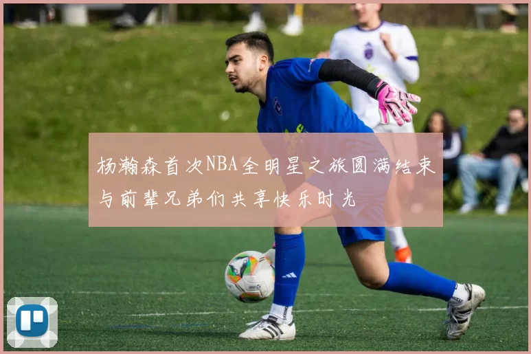 杨瀚森首次NBA全明星之旅圆满结束与前辈兄弟们共享快乐时光