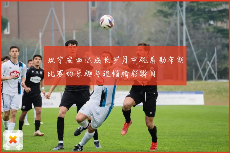 坎宁安回忆成长岁月中观看勒布朗比赛的乐趣与追帽精彩瞬间