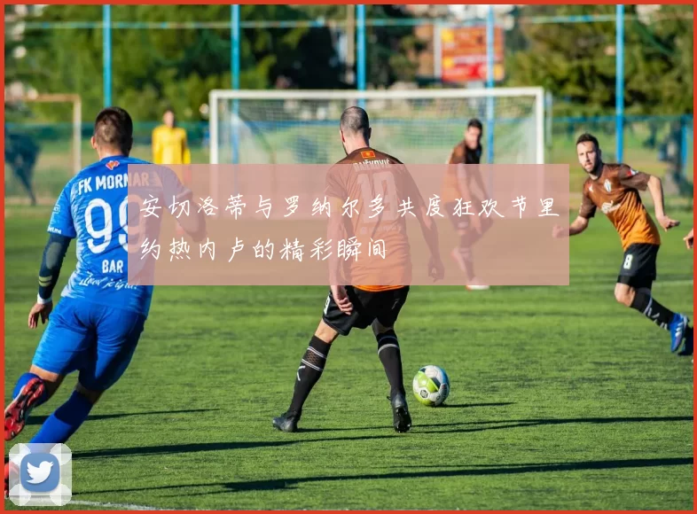 安切洛蒂与罗纳尔多共度狂欢节里约热内卢的精彩瞬间