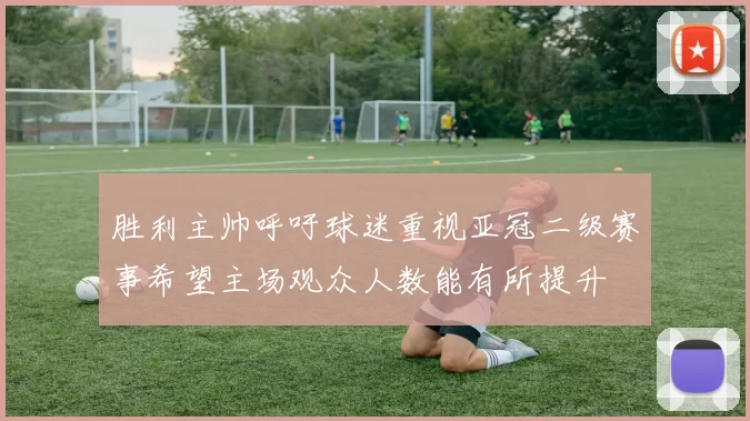 胜利主帅呼吁球迷重视亚冠二级赛事希望主场观众人数能有所提升
