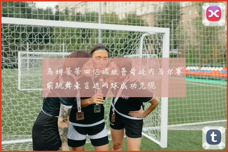 乌姆蒂蒂回忆诺坎普奇迹内马尔赛前跳舞豪言进两球成功兑现