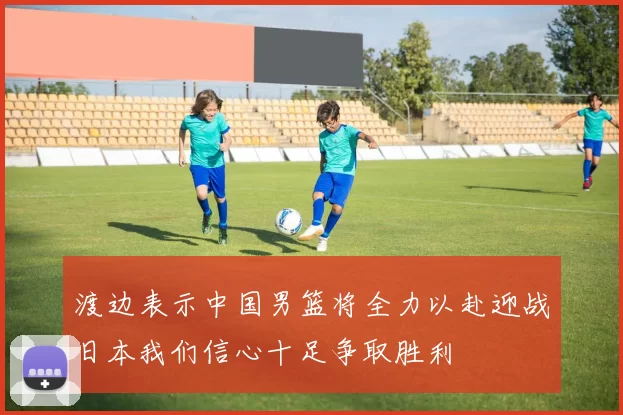 渡边表示中国男篮将全力以赴迎战日本我们信心十足争取胜利