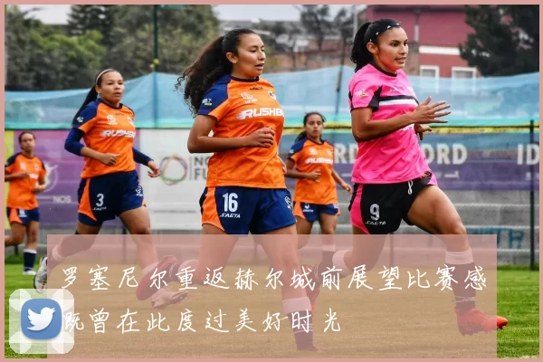 罗塞尼尔重返赫尔城前展望比赛感慨曾在此度过美好时光