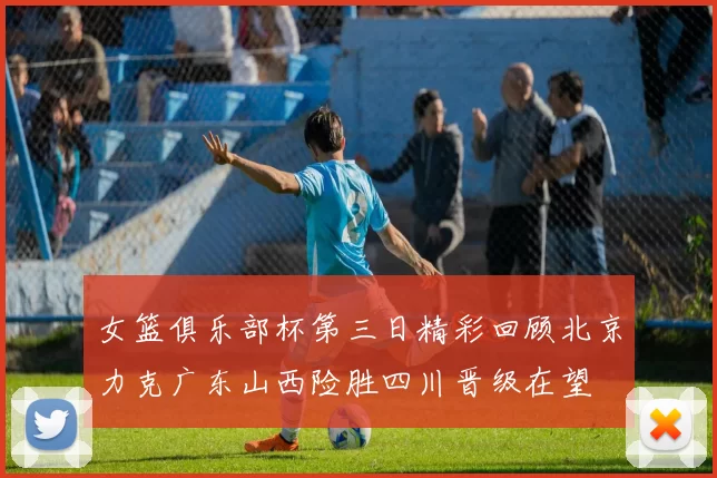 女篮俱乐部杯第三日精彩回顾北京力克广东山西险胜四川晋级在望