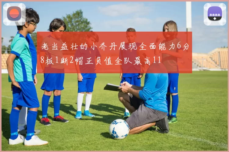 老当益壮的小乔丹展现全面能力6分8板1断2帽正负值全队最高11