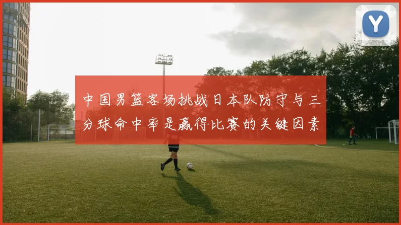 中国男篮客场挑战日本队防守与三分球命中率是赢得比赛的关键因素