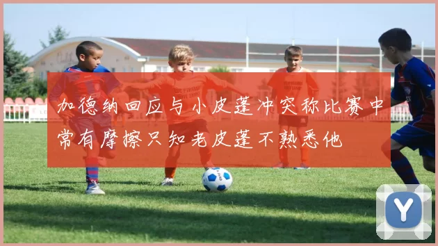 加德纳回应与小皮蓬冲突称比赛中常有摩擦只知老皮蓬不熟悉他
