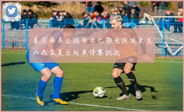 莱万面具出战毕尔巴鄂竞技埃里克加西亚复出结束停赛挑战
