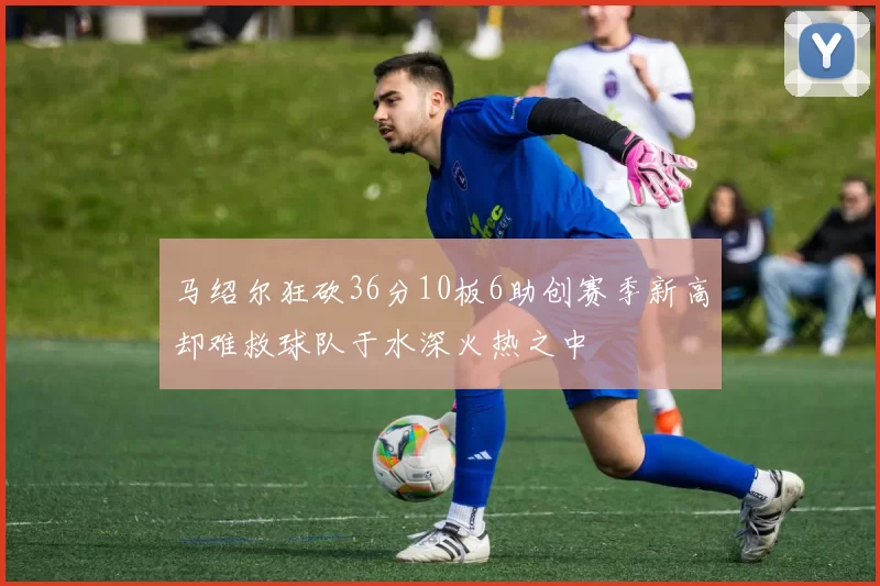 马绍尔狂砍36分10板6助创赛季新高却难救球队于水深火热之中