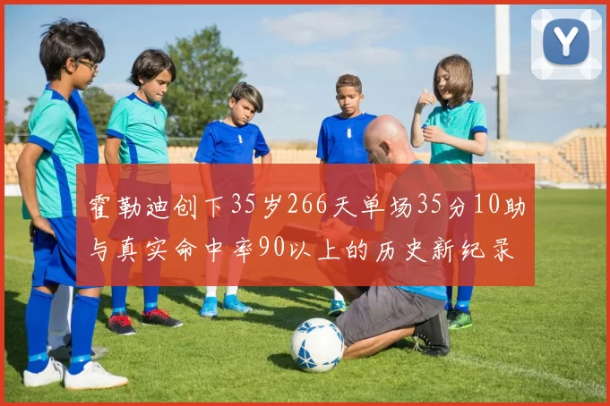 霍勒迪创下35岁266天单场35分10助与真实命中率90以上的历史新纪录