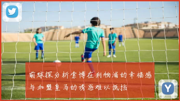 前球探分析索博在利物浦的幸福感与加盟皇马的诱惑难以抵挡