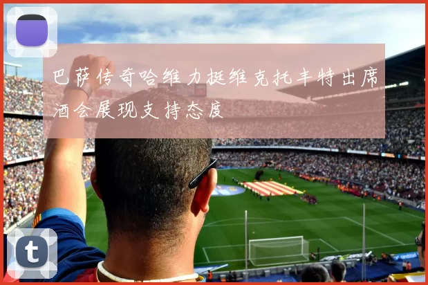 巴萨传奇哈维力挺维克托丰特出席酒会展现支持态度