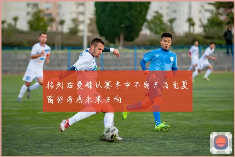 格列兹曼确认赛季中不离开马竞夏窗将考虑未来去向