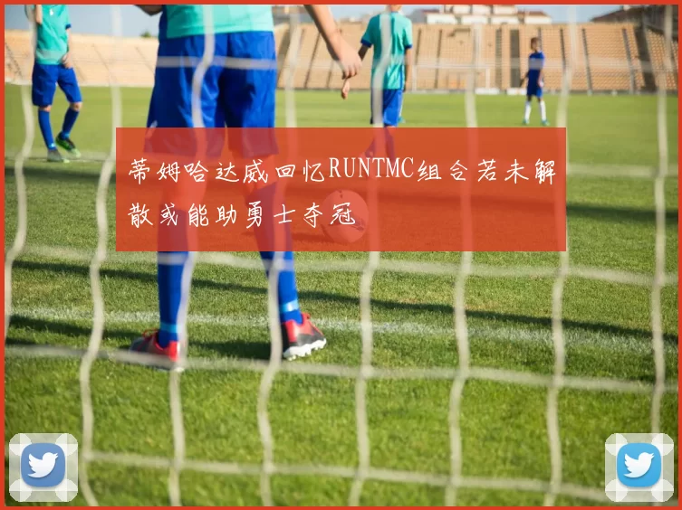 蒂姆哈达威回忆RUNTMC组合若未解散或能助勇士夺冠