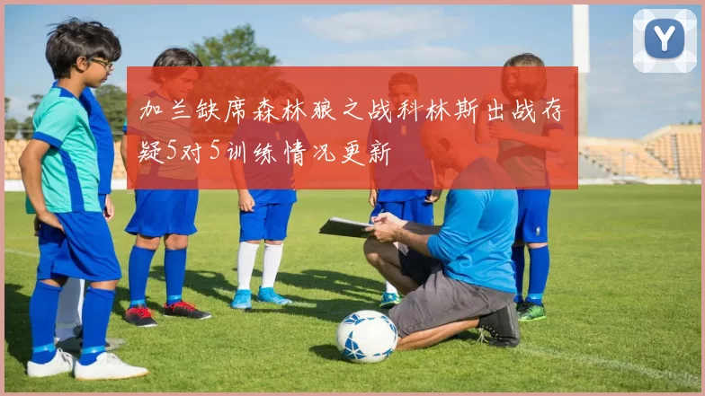 加兰缺席森林狼之战科林斯出战存疑5对5训练情况更新