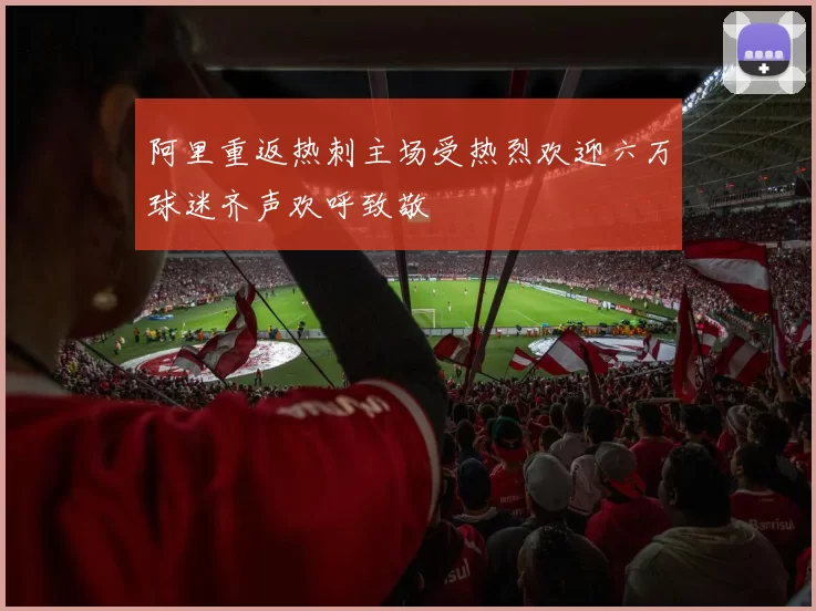 阿里重返热刺主场受热烈欢迎六万球迷齐声欢呼致敬
