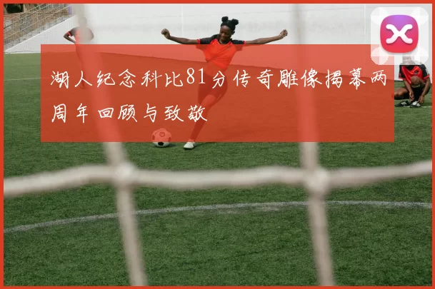 湖人纪念科比81分传奇雕像揭幕两周年回顾与致敬