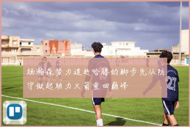 杨瀚森努力追赶哈滕的脚步先从防守做起助力火箭重回巅峰