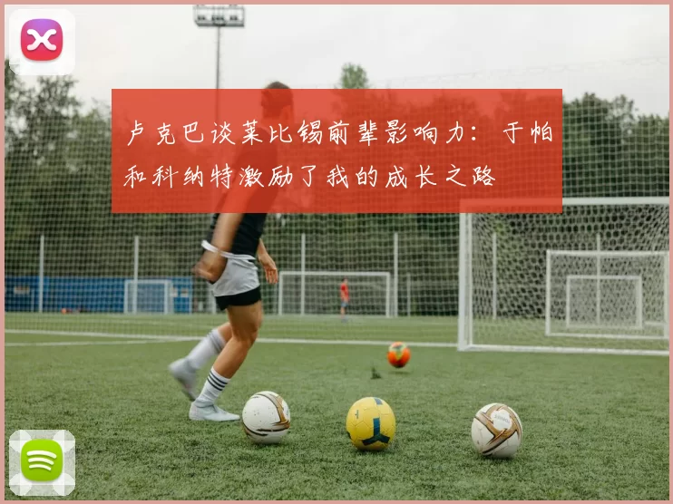 卢克巴谈莱比锡前辈影响力：于帕和科纳特激励了我的成长之路