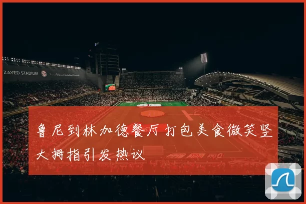 鲁尼到林加德餐厅打包美食微笑竖大拇指引发热议