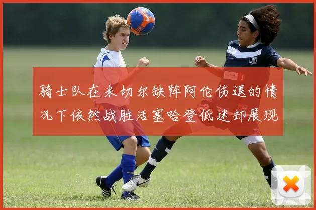 骑士队在米切尔缺阵阿伦伤退的情况下依然战胜活塞哈登低迷却展现季后赛实力