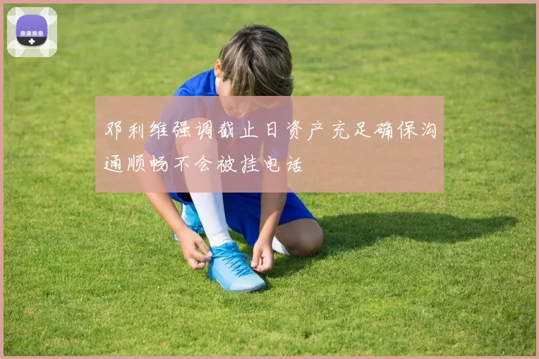 邓利维强调截止日资产充足确保沟通顺畅不会被挂电话