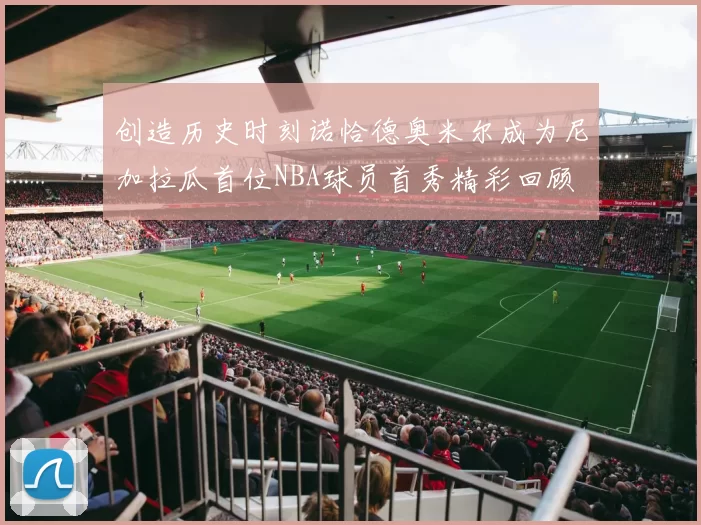 创造历史时刻诺恰德奥米尔成为尼加拉瓜首位NBA球员首秀精彩回顾